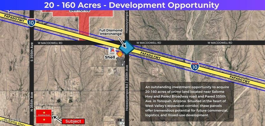 Location Advantages;
Corner lot on paved Broadway and paved 355th ave. - potential commercial 
Located near major infrastructure corridors including 1-10. Salome Hwy and the future 1-11 Highway.
Just west of fastest growing Buckeye city
Strong potential for commercial traffic given future highway expansion and regional connectivity.
Surrounding Development:
Close proximity to the proposed $900 Million Desert Movie Studio Project.
Part of the greater West Valley expansion area, fueled by Bill Gates; Smart City (Belmont) initiatives.
Growth driven by new industrial, logistics, and residential developments proposals.
Desert Whisper Master Plan: 960.7 acres.
Investment Potential: Current R-43 zoning with strong commercial rezoning potential.
Pricing positioned competitively for investors and developers.


Excellent long-term appreciation expected as 1-11 and West Valley projects mature.