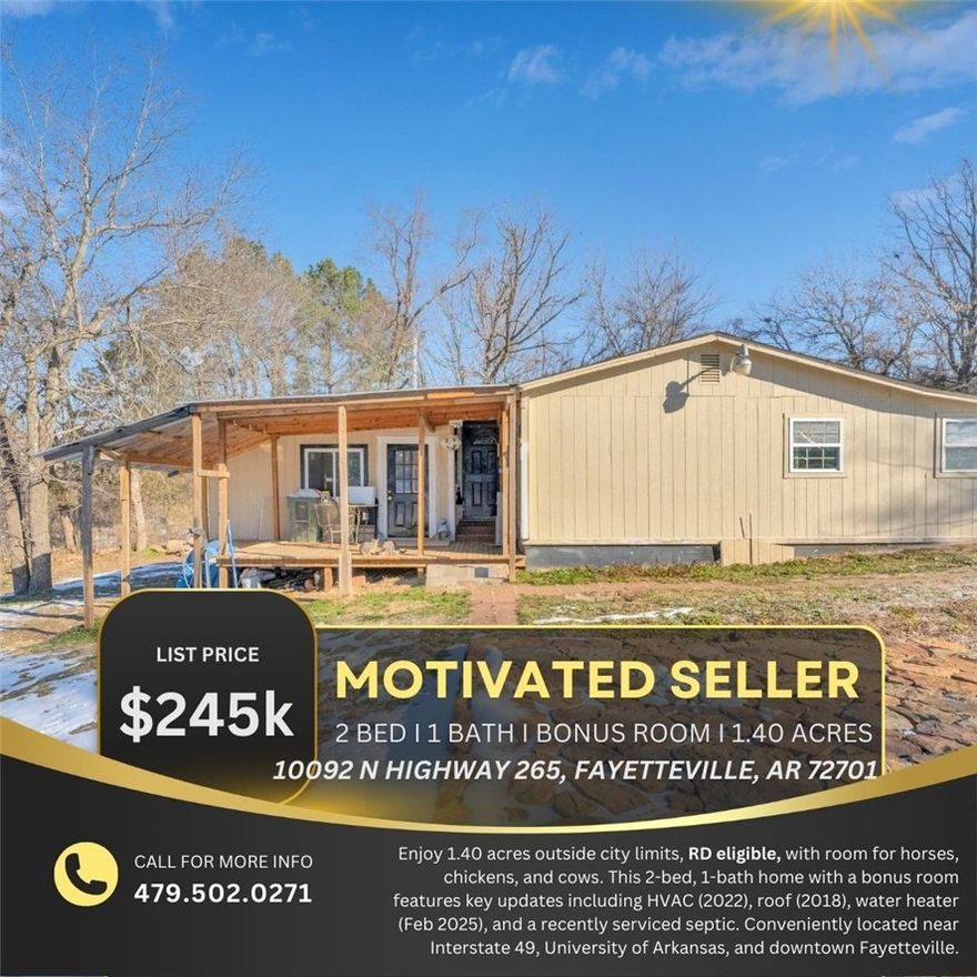 Country living close to town! 1.40 acres, RD eligible, outside city limits. Bring your horses, chickens, and cows.Enjoy peaceful living on 1.40 acres just outside Fayetteville city limits. This property features a 2-bedroom, 1-bath home with a bonus room and plenty of space for animals. Major updates include HVAC (2022), roof (2018), water heater replaced Feb 2025, and recently serviced septic. Conveniently located minutes from I-49, the University of Arkansas, and downtown Fayetteville.