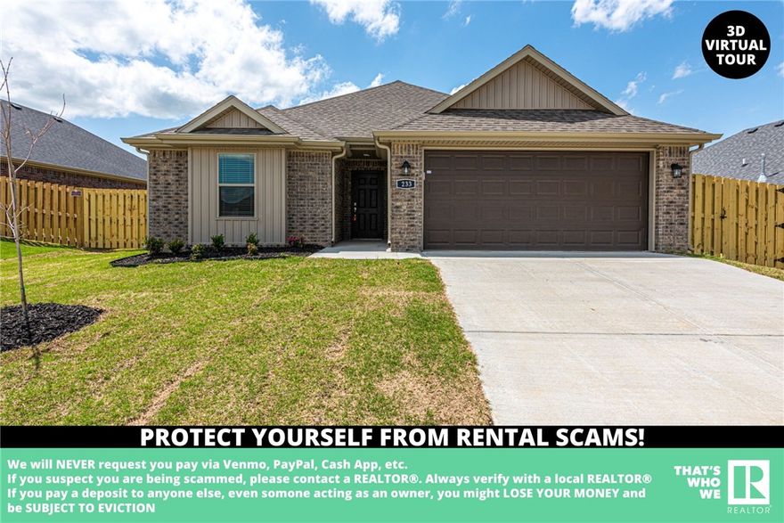 AVAILABLE NOW - NEW CONSTRUCTION! Check out this beautiful, new construction 3bd/2ba home.
Located near parks, schools, shopping, eateries, and a short drive to University of Arkansas! With a
semiopen concept floor plan, this home features luxury vinyl plank floors in the living room, gas log
fireplace, eat-in dining room, granite counters, and tile in the wet areas! Large master bedroom with
private ensuite feat: double sink vanity! Carpet throughout all the bedrooms! Check out the covered patio
outback and enjoy the outdoors in the fenced in-backyard. Pets negotiable. **Tenant is responsible for all
utilities and lawn care/maintenance ***McNaughton Real Estate marketing & applications only,
management and lease provided by another party.