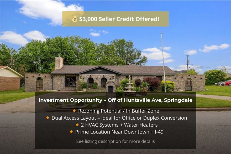 Seller is offering a $3,000 credit. Updated with a brand-new roof & gutters (2026) and a new water heater (2026), this 2,453 SF property sits in a prime buffer-zone location near Downtown Emma with quick I-49 access. Surrounded by commercial and multifamily uses, it offers strong potential for O-1 Neighborhood Office, light commercial, duplex, or small-scale multifamily. 

Interior includes 3 bedrooms, 2 full baths, and a flex room with half bath, plus multiple exterior access points that support dual-entry or split-use layouts. Features include two HVAC systems, two water heaters, and one meter. Level .26-acre lot with storage sheds.

Buyers should schedule a concept/pre-application meeting with Springdale Planning to confirm rezoning paths. Walkable to restaurants; minutes from Downtown Emma and Luther George Park.

Also listed as Residential, MLS #1336969. Some images are digitally enhanced.