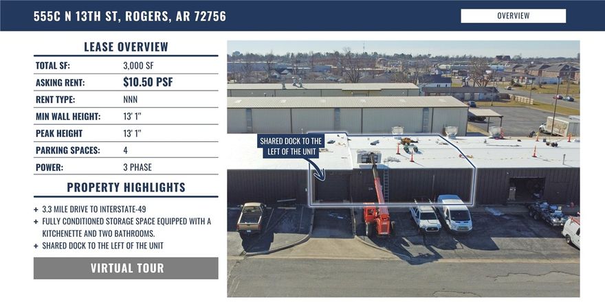 Total sf: 3,000 sf.
Asking rent: $10.50 psf.
Rent type: NNN.
Min wall height: 13' 1".
Peak height: 13' 1".
Parking spaces: 4.
Power: 3 phase.

Property highlights.
3.3 mile drive to interstate-49.
Fully conditioned storage space equipped with a kitchenette and two bathrooms.
Shared dock to the left of the unit.