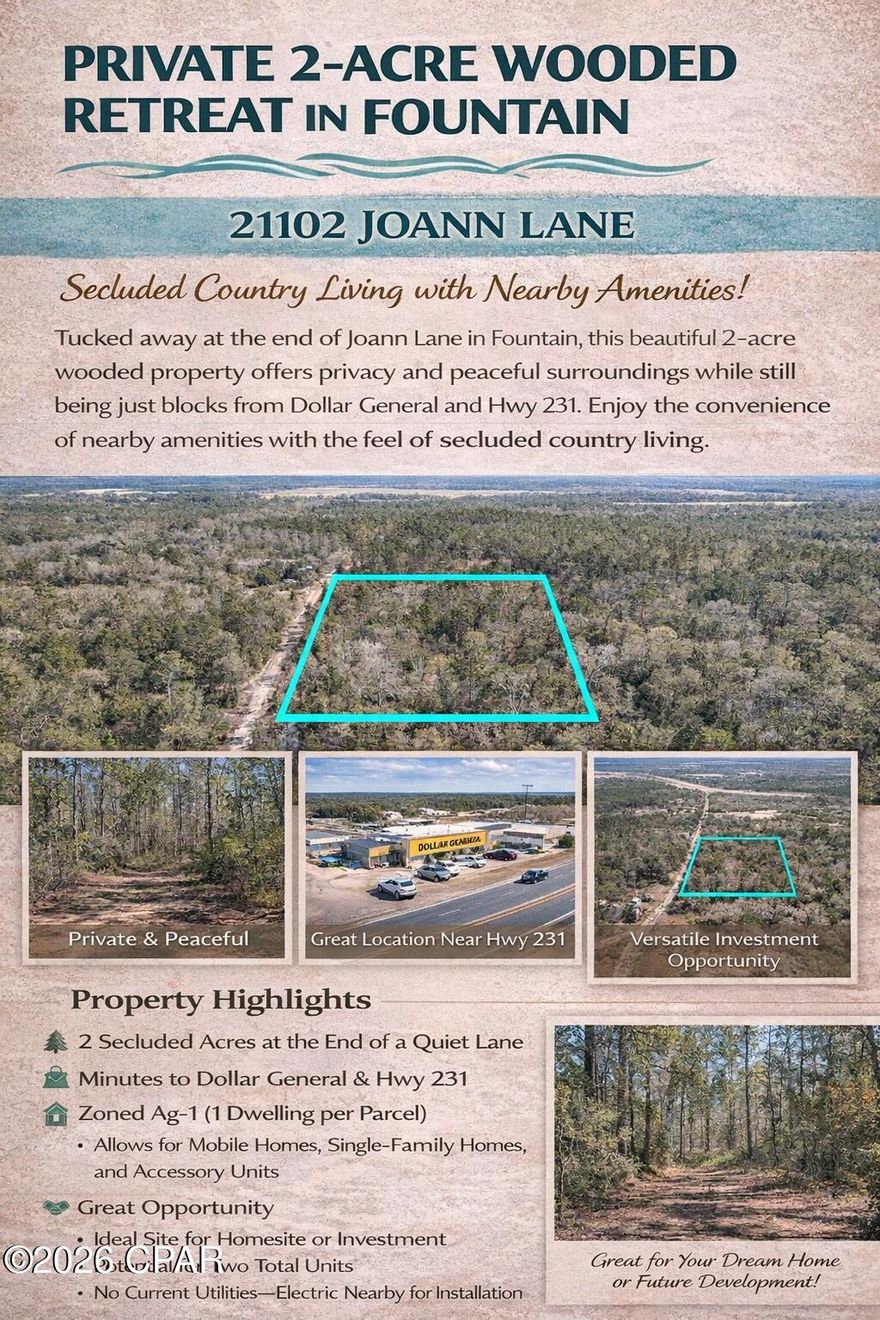 Private 2-Acre Wooded Retreat in Fountain. 

Tucked away at the end of Joann Lane in Fountain, this beautiful 2-acre wooded property offers privacy and peaceful surroundings while still being just blocks from Dollar General and Hwy 231. Enjoy the convenience of nearby amenities with the feel of secluded country living.

This is raw land with no utilities currently connected. Electric is nearby and would require installation of a new pole and service line. 

The property consists of two separate parcels being sold together, zoned Ag-1. Zoning allows one dwelling unit per parcel (potential for two total units), including mobile homes, single-family homes, and accessory units.

Great opportunity for a homesite, investment, or future development.