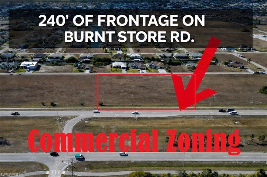 240' of frontage on Burnt Store Rd. Unlock the potential of this vacant commercial lot located at 528-600 Burnt Store Rd N, positioned along one of the area’s most highly traveled corridors. This property offers excellent visibility, strong traffic exposure, and easy access to major connecting roads — making it ideal for a wide range of commercial uses.

Surrounded by ongoing growth and development, this site is perfectly suited for retail, office, medical, professional services, or future investment. The Burnt Store Road corridor continues to expand, drawing both residential and commercial demand, creating a prime opportunity to establish or expand your business in a thriving area.

With convenient access to Cape Coral, Punta Gorda, and surrounding communities, this location provides strong long-term value and development potential.

Don’t miss your chance to secure a high-exposure commercial parcel in one of Southwest Florida’s fastest growing corridors.