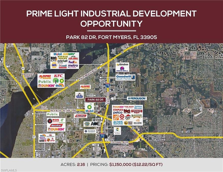PROPERTY HIGHLIGHTS
» Commercial, Industrial, Office, R&D, Flex & More-
» 495’ on Park 82 Drive (2.16 Acres)
» Easy access to I75
» Electric, City Water-Sewer, Natural Gas at Site
» Improvements & Zoning valued at $5 sq ft
» Good exposure on Martin Luther King Blvd.
» Traffic Count Martin Luther King Blvd 42,355 per day.
» Close to RSW Airport via I75.
» Moderate to Low-Risk Flood Zone.
» Population growth within a mile expected to be up over
15% in the next 5 years.
» Strong Industrial & Commercial growth in the area.
» Strong lease rates for these types of buildings as well
as low vacancy rates make for an ideal investment
opportunity.
» Martin Luther King Blvd is considered the Gateway to
the City of Palms (Fort Myers and City of Fort Myers
Downtown & Popular River District with Shopping,
Dining & More)
SEE ATTACHED SURVEY AND POTENTIAL SITE PLAN
Phase 1 Environmental and Survey Available