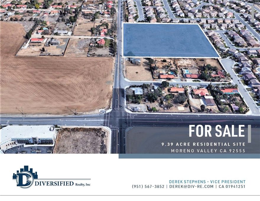 Property is Unpriced!

• 9.39 Acre Residential Land Ideal for Townhomes or Cluster Detached Single-Family Development

• Possible Re-Zone to R10 (10 Homes Per Acre)

• City of Moreno Valley Job Creation exceeding 30,000 over the Past 10 Years

• An Additional 20,000 New Jobs coming from the Recently Approved World Logistics Center (WLC)

• WLC is a 40.6 Million Square Foot Project that will Provide a $2 Billion Annual Economic Benefit to the City

• In Close Proximity to the Riverside University Health System Medical Center, a Hospital that Employs 6,000 Workers and has an Economic Impact of $1.6 Billion

• Nearby the New Kaiser Medical Center Project, an Expansion Plan that will Add 1,125,000 Square Feet of Medical Services and Create 4,000 New Jobs in the