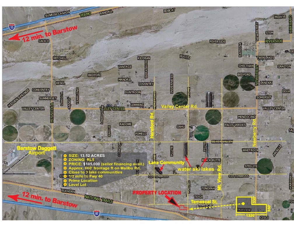 1/2 mile N. of Fwy 40 (an interstate freeway), level lot with 330’ of frontage on Malibu Rd. and 660’ of frontage on Temescal Rd.
1/4 mile N. of National Trails Hwy (Route 66)
1.5 miles driving distance to Fwy 40 access (Newberry Rd.)
Utilities on Malibu with ground water
The information provided herein is deemed accurate, but buyer and agent to do own due diligence. There are no warranties, express or implied.