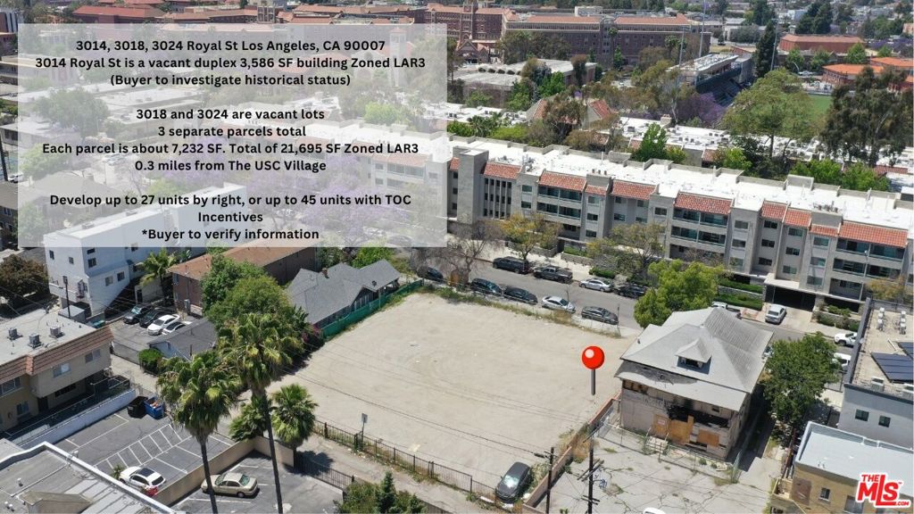 *This property is part of the USC Adjacent Development Land Portfolio - May be purchased together or separately. 3014, 3018 and 3024 Royal are three contiguous lots that must be sold together.* Rare USC neighborhood development opportunity three contiguous parcels totaling approximately 21,695 SF zoned LAR3 with TOC Tier 3 incentives. Combined site offers by-right potential for up to 27units, with possible density up to 45 units using TOC bonuses (Buyer to verify). Existing 3,586 SF duplex on 3014 Royal St. (buyer to investigate historical status). 3018 and 3024 Royal St. are vacant land currently used as parking. Prime location steps from USC Main Campus and USC Village, perfect for student housing or multifamily development. Large infill site with significant upside in a high-demand area. Buyer to independently verify all zoning and development potential.