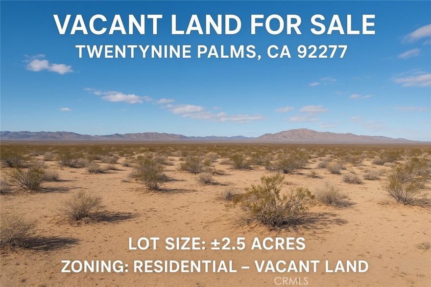 Vacant Land For Sale - Twentynine Palms, CA 92277
APN: 0625-031-62-0000
Lot Size: +2.5 Acres
Zoning: Residential - Vacant Land
Discover the freedom and possibilities vith this spacious 2.5-acre residential vacant lot located in the growing High Desert community of Twentynine Palms, home to Joshua Tree National Park, the Marine Corps Base, and year-round desert adventures.

This generous parcel offers a peaceful desert setting with open skies, natural terrain, and beautiful mountain views-perfect for building a custom home, placing a manufactured home, or holding as a long-term investment. The area provides an excellent mix of privacy and accessibility, with nearby attractions, outdoor recreation, and convenient access to local amenities.
Whether you're looking to develop, create your personal desert retreat, or invest in a fast-growing region of San Bernardino County, this property offers outstanding potential.