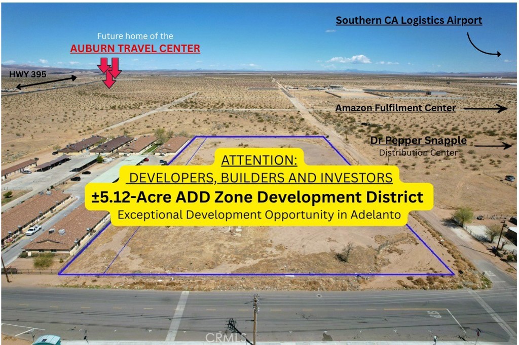 Exceptional ±5.12-Acre Development Opportunity in Adelanto’s ADD Zone
This 5.12-acre parcel, consisting of two parcels (APNs 0459-053-33 & 34), in the highly sought-after Airport Development District (ADD) of Adelanto offers an exceptional opportunity for Developers, Builders, and Investors. Located just two city blocks Southeast of the exciting Auburn Travel Center LLC development, this property is ideally positioned in one of Adelanto’s most prominent industrial zones, making it perfect for a wide range of Commercial, Industrial, and Logistical Projects.
The site enjoys easy access to Highway 395, ensuring seamless connectivity to local and regional markets, which makes it an ideal location for distribution centers, warehouses, and other commercial uses. The surrounding area is experiencing a surge in investment, driven by ongoing industrial and residential growth. The ADD Zone is central to the city’s long-term vision, with nearby developments such as the Adelanto Industrial Center and Ecosave Warehouse Facilities, further cementing this location as a growing hub for logistics and commercial activity.
The Auburn Travel Center, set to break ground in June 2025, will include a 5,866 sq. ft. Convenience Store, a 945 sq. ft. Office, and a 20-Pump Fueling Station, along with a 3,400 sq. ft. Drive-Thru Restaurant, a 10,500 sq. ft.Mmulti-Tenant Retail Building, and a 16,702 sq. ft. Supermarket. The development will also feature a 9,620 sq. ft. Retail Building, a 5,577 sq. ft. Automated Carwash, and a 68,054 sq. ft. Hotel with 100 Suites, offering amenities like an Indoor Pool, Outdoor Lounge, Restaurant, Business Center, Fitness Room, and Rooftop Bar. The proximity of this major development enhances the appeal of this 5.12-acre site, positioning it for strong future growth.
The parcel benefits from versatile zoning, allowing for a range of uses, from logistics facilities and commercial centers to light manufacturing. With the area rapidly expanding, this site offers tremendous potential for significant return on investment. As Adelanto continues to evolve into a key center for industry and commerce, this 5.12-acre property provides an ideal foundation for developers seeking to capitalize on the area’s growth.
Whether you’re planning a distribution hub, commercial complex, or industrial park, this land offers a prime opportunity to be part of Adelanto’s promising future.