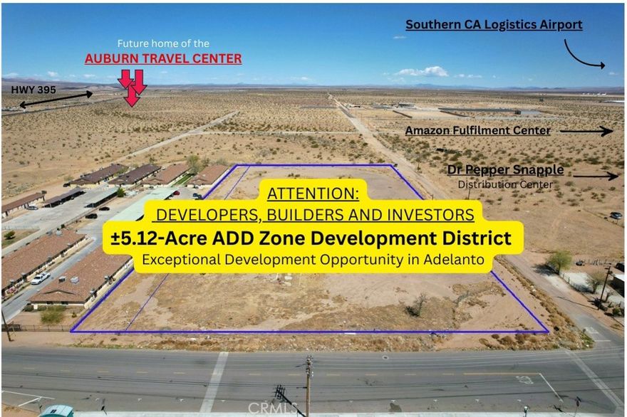 Exceptional ±5.12-Acre Development Opportunity in Adelanto’s ADD Zone



This 5.12-acre parcel, consisting of two parcels (APNs 0459-053-33 & 34), in the highly sought-after Airport Development District (ADD) of Adelanto offers an exceptional opportunity for Developers, Builders, and Investors. Located just two city blocks Southeast of the exciting Auburn Travel Center LLC development, this property is ideally positioned in one of Adelanto’s most prominent industrial zones, making it perfect for a wide range of Commercial, Industrial, and Logistical Projects.



The site enjoys easy access to Highway 395, ensuring seamless connectivity to local and regional markets, which makes it an ideal location for distribution centers, warehouses, and other commercial uses. The surrounding area is experiencing a surge in investment, driven by ongoing industrial and residential growth. The ADD Zone is central to the city’s long-term vision, with nearby developments such as the Adelanto Industrial Center and Ecosave Warehouse Facilities, further cementing this location as a growing hub for logistics and commercial activity.



The Auburn Travel Center, set to break ground in June 2025, will include a 5,866 sq. ft. Convenience Store, a 945 sq. ft. Office, and a 20-Pump Fueling Station, along with a 3,400 sq. ft. Drive-Thru Restaurant, a 10,500 sq. ft.Mmulti-Tenant Retail Building, and a 16,702 sq. ft. Supermarket. The development will also feature a 9,620 sq. ft. Retail Building, a 5,577 sq. ft. Automated Carwash, and a 68,054 sq. ft. Hotel with 100 Suites, offering amenities like an Indoor Pool, Outdoor Lounge, Restaurant, Business Center, Fitness Room, and Rooftop Bar. The proximity of this major development enhances the appeal of this 5.12-acre site, positioning it for strong future growth.



The parcel benefits from versatile zoning, allowing for a range of uses, from logistics facilities and commercial centers to light manufacturing. With the area rapidly expanding, this site offers tremendous potential for significant return on investment. As Adelanto continues to evolve into a key center for industry and commerce, this 5.12-acre property provides an ideal foundation for developers seeking to capitalize on the area’s growth.



Whether you’re planning a distribution hub, commercial complex, or industrial park, this land offers a prime opportunity to be part of Adelanto’s promising future.