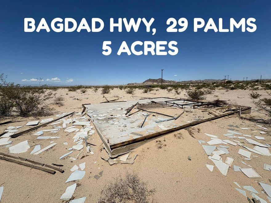 BAGDAD HIGHWAY, 29 PALMS $29,000.00:  This 5 acres features a well-maintained dirt road located about a mile north of a paved road, ensuring easy accessibility. Water and power utilities are available along the street in front of the land.. It includes cement pad.  Land offers beautiful views of the surrounding hills. The property is situated near the 29 Palms Marine base. A chain link fence along its southern boundary. A fire hydrant is conveniently located nearby. Might have old survey markers on land. The neighborhood boasts a variety of pleasant homes, creating a nice residential environment. Owner will carry loan of $23,200.00 with 20% down $5,800.00 @ 7% interest amortized over 5 years payable $459.39 per month + $15.00 month loan service fee.  APN 0622-251-35-0000.DIRECTIONS:  From Adobe Road take a right on Amboy Road to left on Bagdad Highway go up a few miles on the paved road then dirt road about a mile.  Land is on right side look for FOR SALE sign.  Also land is one lot north of 3073 Bagdad Hwy.(google address)