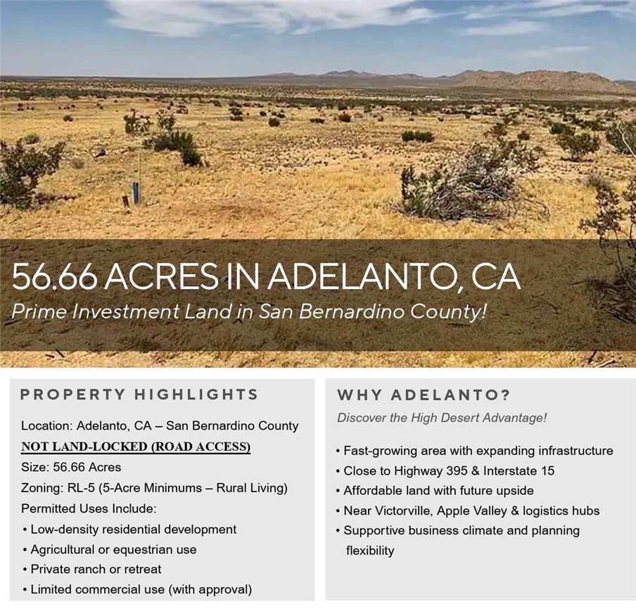 Discover the expansive potential of this 56.66-acre parcel located in the growing High Desert community of Adelanto, California. Situated within San Bernardino County, this property is zoned Rural Living (RL-5), allowing for a wide variety of uses including residential development, agricultural operations, equestrian facilities, and limited commercial uses, subject to county approval.
The RL-5 zoning designation permits a minimum lot size of 5 acres per dwelling unit, making this parcel ideal for a low-density residential subdivision, ranchette-style estates, or a private retreat with ample room for recreation and future expansion. The property's size and layout also offer excellent potential for investors, developers, or individuals seeking open space and long-term value in a fast-developing region.
Located near established communities and with easy access to Highway 395 and Interstate 15, the property benefits from proximity to shopping, schools, and essential services while still providing the peace and privacy of rural living. This area of Adelanto has seen increased interest due to its affordability, business-friendly climate, and ongoing infrastructure improvements.
Whether you are looking to build now or invest for the future, this large rural parcel offers flexibility, space, and opportunity in one of Southern California's most promising desert markets.