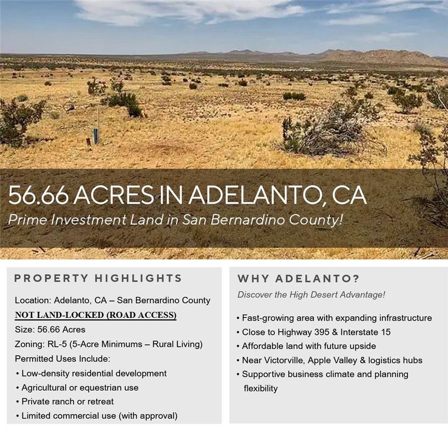 Discover the expansive potential of this 56.66-acre parcel located in the growing High Desert community of Adelanto, California. Situated within San Bernardino County, this property is zoned Rural Living (RL-5), allowing for a wide variety of uses including residential development, agricultural operations, equestrian facilities, and limited commercial uses, subject to county approval.



The RL-5 zoning designation permits a minimum lot size of 5 acres per dwelling unit, making this parcel ideal for a low-density residential subdivision, ranchette-style estates, or a private retreat with ample room for recreation and future expansion. The property's size and layout also offer excellent potential for investors, developers, or individuals seeking open space and long-term value in a fast-developing region.



Located near established communities and with easy access to Highway 395 and Interstate 15, the property benefits from proximity to shopping, schools, and essential services while still providing the peace and privacy of rural living. This area of Adelanto has seen increased interest due to its affordability, business-friendly climate, and ongoing infrastructure improvements.



Whether you are looking to build now or invest for the future, this large rural parcel offers flexibility, space, and opportunity in one of Southern California's most promising desert markets.