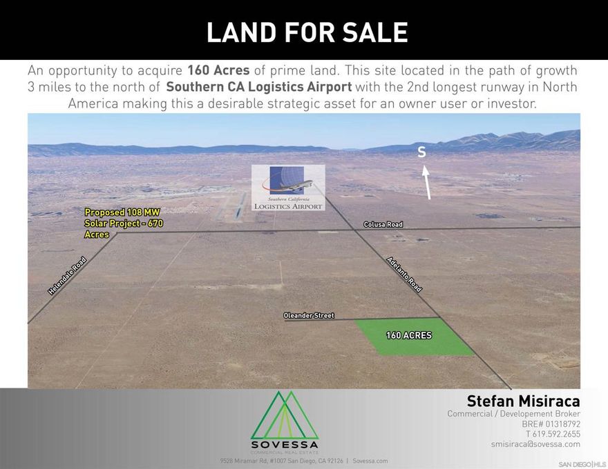 160 Acres of commercial land. This site located in the path of growth 2 miles to the north of SCLA and has several factors making this a desirable strategic asset that will appreciate well into the future.  Goldman Sachs Renewable Power has acquired 670 acres for a 100MW solar PV plant with a 50MW battery storage facility currently under operation.  The property is in the County of San Bernardino near the city of Adelanto ADD Airport Development District, allowing for a wide range of non-residential uses, generally encompassing light and heavy industrial, retail, office and other commercial uses that are oriented around airport operation, services, industries, and businesses.
