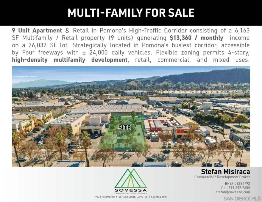 Prime 9-Unit Mixed-Use Property in Pomona’s High-Traffic Corridor  Unlock the potential of this 6,163 SF apartment and retail property, generating $13,360/month in rental income. Situated on a spacious 26,032 SF lot (.60 acres) in Pomona’s bustling corridor, this property boasts exceptional visibility with ±24,000 daily vehicles and easy access to four major freeways.  Key Highlights:9 Units (Multifamily & Retail): Stable income stream with $13,360/month. Flexible Zoning (POC4):* Allows for high-density multifamily development up to 4 stories and 40 dwelling units per acre, with potential for ±70 units. Versatile Development Opportunities: Ideal for ground-up multifamily, retail, commercial, or mixed-use redevelopment. Strategic Location: Prime spot in Pomona’s high-traffic corridor, perfect for maximizing investment returns. Adjacent Industrial Property Available: Expand your portfolio with additional development potential.  This property offers a rare combination of immediate cash flow and significant redevelopment upside in a thriving, high-demand area. Perfect for investors, developers, or owner-occupiers seeking a versatile asset in a prime location.