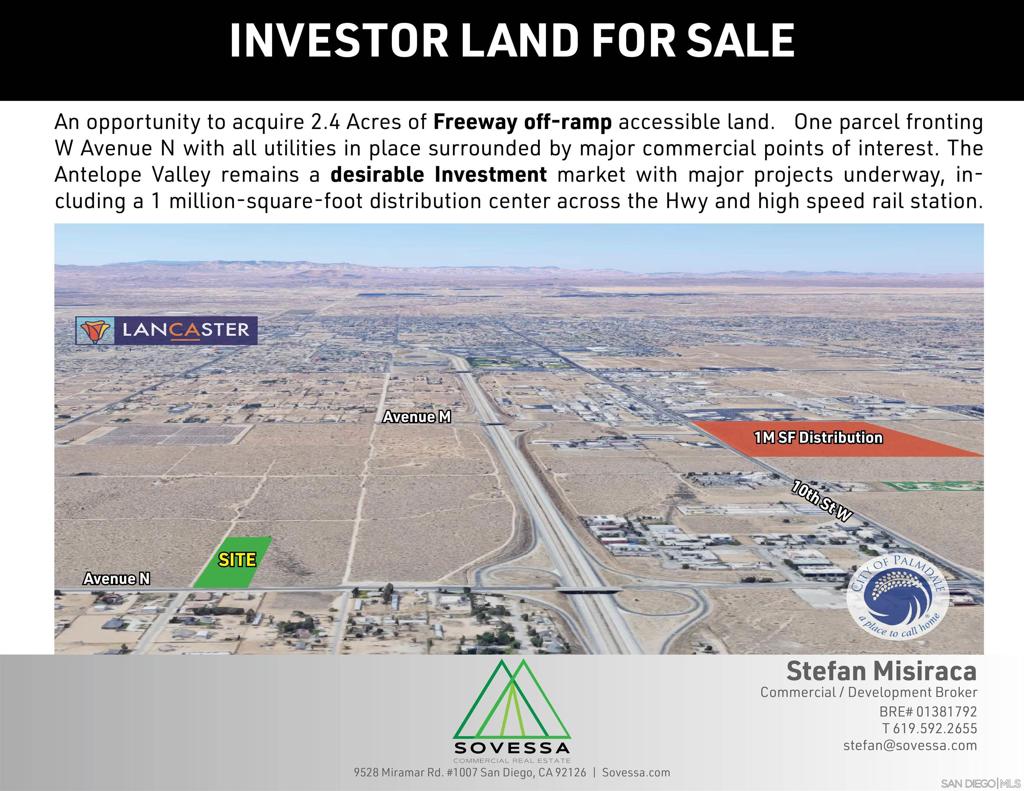 An opportunity to acquire 2.4 Acres of Freeway off-ramp accessible land. One parcel fronting W Avenue N with all utilities in place surrounded by major commercial points of interest. The Antelope Valley remains a desirable Investment market with major projects underway, including a 1 million-square-foot distribution center across the Hwy and high speed rail station. Immediate access to Highway 14 off-ramp, the Antelope Valley Mall, Super Walmart, Sams Club and other major commercial points to the north, 1 million-square-foot food assembly and distribution center expected to employ 800 to 1,000 workers under way across the highway, Ability to assemble surrounding parcels, All utilities to site, Strategic location between the Cities of Palmdale and Lancaster, Strong area investment and economic growth, Proximity to major transportation hubs