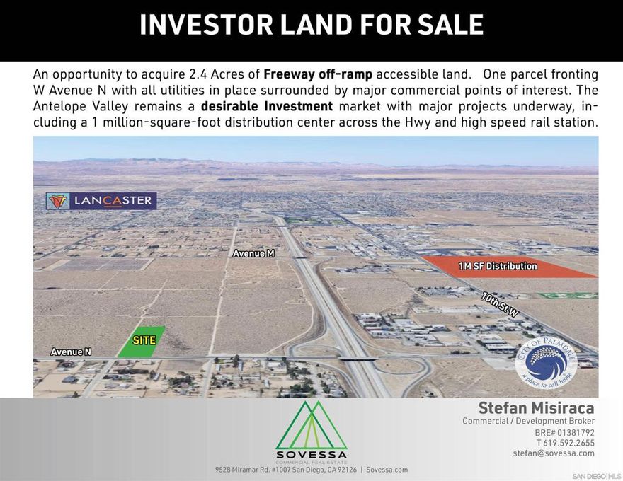 An opportunity to acquire 2.4 Acres of Freeway off-ramp accessible land. One parcel fronting W Avenue N with all utilities in place surrounded by major commercial points of interest. The Antelope Valley remains a desirable Investment market with major projects underway, including a 1 million-square-foot distribution center across the Hwy and high speed rail station. Immediate access to Highway 14 off-ramp, the Antelope Valley Mall, Super Walmart, Sams Club and other major commercial points to the north, 1 million-square-foot food assembly and distribution center expected to employ 800 to 1,000 workers under way across the highway, Ability to assemble surrounding parcels, All utilities to site, Strategic location between the Cities of Palmdale and Lancaster, Strong area investment and economic growth, Proximity to major transportation hubs