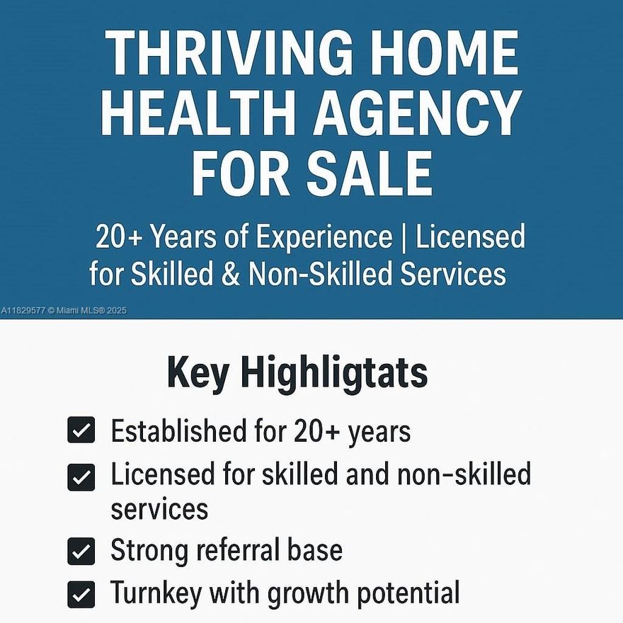 An exceptional opportunity to acquire a well-established and fully licensed home health agency with over 20 years of operational excellence. This agency is licensed for both skilled nursing and non-skilled services, serving a diverse patient population with a strong reputation for compassionate, high-quality care. Located in a high-demand area, the business boasts a robust referral base, well-developed compliance systems, and long-standing relationships with healthcare professionals, hospitals, and insurers. The agency holds all required state and federal licenses and maintains excellent standing with regulatory agencies.

This is a turnkey business ready for transition. Training and support available. NDA required for full details.
