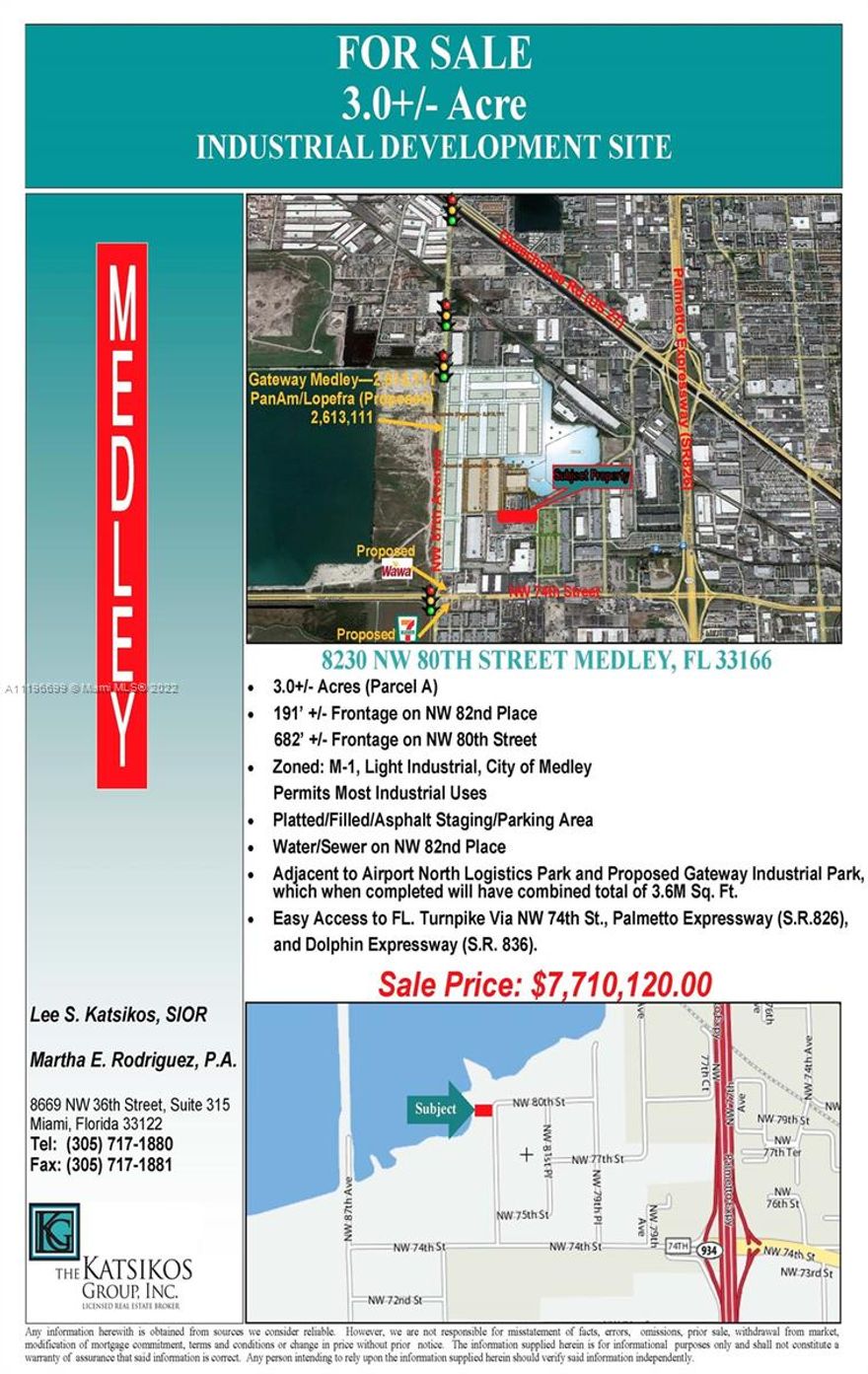 3.0+/- Acres (Parcel A), 191’ +/- Frontage on NW 82nd Place, 682’ +/- Frontage on NW 80th Street, Zoned: M-1, Light Industrial, City of Medley, Permits Most Industrial Uses, Platted/Filled/Asphalt Staging/Parking Area, Water/Sewer on NW 82nd Place, Adjacent to Airport North Logistics Park and Proposed Gateway Industrial Park,
which when completed will have combined total of 3.6M Sq. Ft.,  Currently leased for trailer storage on a Month-to-Month for $5,500.00 per month.