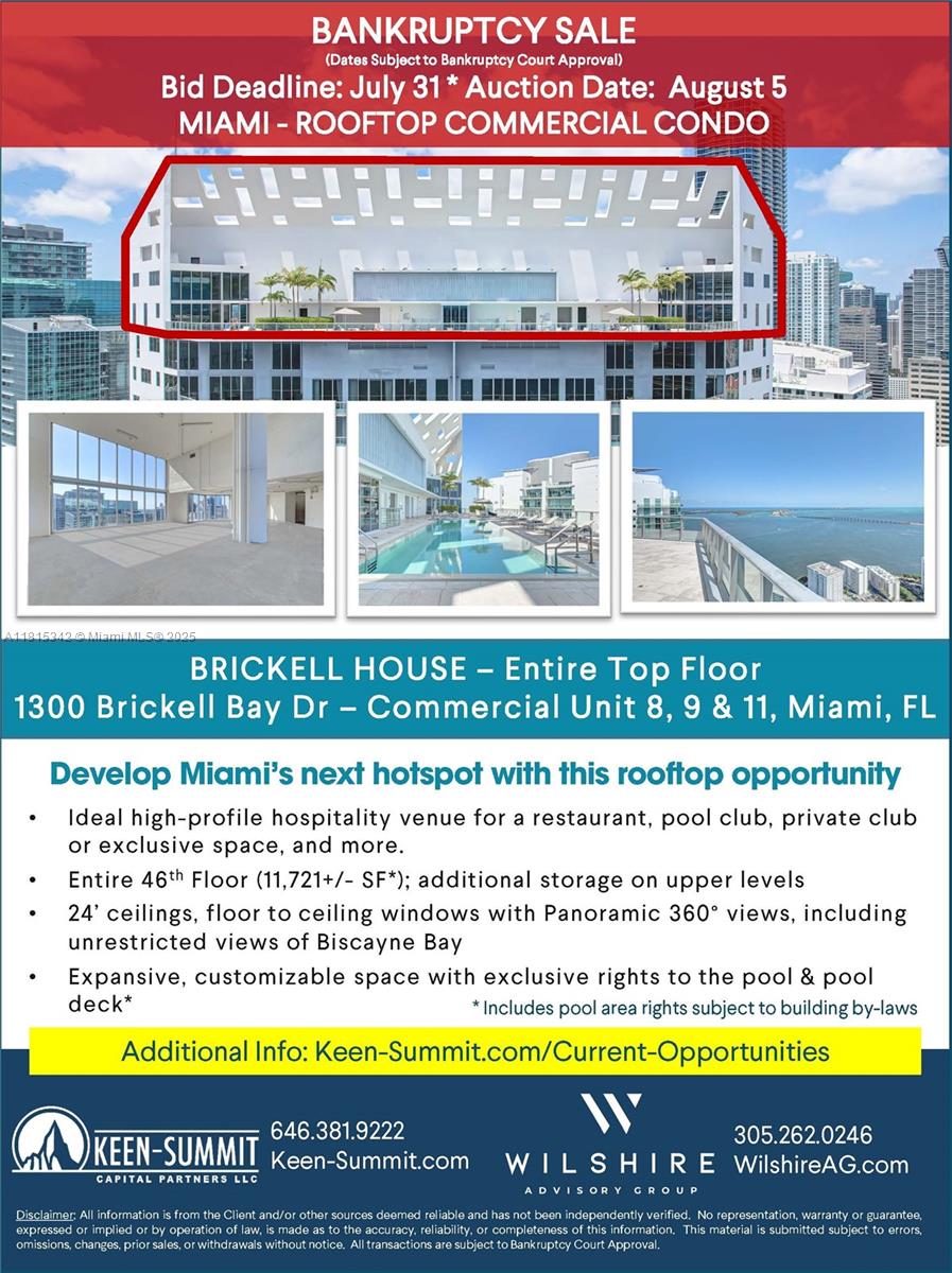 Bankruptcy Sale Entire 46th Floor – Bid Deadline: July 31 - Auction Date: august 15
Entire 46th Floor – Prime Opportunity for Iconic Hospitality Concept Elevate your brand with this one-of-a-kind
full-floor opportunity spanning 11,721 SF atop the 46th floor. Featuring soaring 24-foot ceilings and floor-to-ceiling glass, this panoramic space delivers breathtaking 360-degree views, including unobstructed vistas of
Biscayne Bay. Ideal for a high-profile restaurant, private club, pool lounge, or exclusive event venue. Includes full
and private access to the rooftop pool and pool deck—an unmatched asset for luxury hospitality concepts. Fully
customizable to bring your vision to life. Attached find Flyer with more information. Click Virtual Tour for Video.