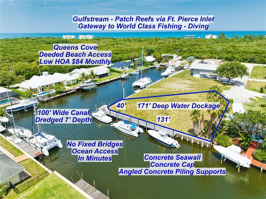 BEAUTIFUL WATERFRONT PRIME CUL DE SAC LOT, with 171 feet of Deep-Water Dockage located in peaceful
Queens Cove, a gated community surrounded by nature preserves. READY TO BUILD, high and dry elevated lot.
The 90-degree Concrete Seawall is reinforced with Concrete Pilings and a Concrete Cap, it is 131 feet x 40 feet,
for a total of 171 feet of boat dockage. The Canal is 100 feet wide on both sections of the seawall. No Fixed
Bridges, bring your deep draft and wide beamed Sportfishing Yachts, and Giant Sailing Catamarans, as the Canal
has been dredged to a 7 foot depth. Minutes to the Fort Pierce Inlet 2 miles south, gateway to World Class
Fishing and Diving. Deeded beach access. Low HOA $84 monthly covers: Electric Gate, Roads, Waterways and
Common Areas. QUEENS COVE-PARADISE AWAITS!
