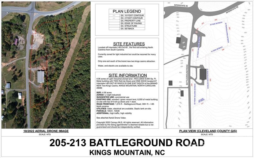 EXIT #2, Interstate I-85 which is the 1st exit entering North Carolina from South Carolina ; 205-213 BATTLEGROUND ROAD - 4.06 acres of Light Industrial Zoned land ; INCLUDES 6,000 Sq. Ft. CONCRETE PAD AND ONE DOCK located AT Interstate I-85 EXIT #2 WHICH IS ONE EXIT SOUTH of the BRAND NEW Two Kings Casino, KINGS MOUNTAIN, NORTH CAROLINA 28086 : With 300 Feet of ON-RAMP Frontage AND 1015 Feet of paved Road Frontage.

SIZE: 4.06 acres
ZONED: LI (light industrial)
SUGGESTED USE: Light Industrial OR HOTEL / QSR, OR C-STORE

ROAD FRONTAGE: 1,015 ft – Battleground Road, 300+ ft – I-85 North onramp
UTILITIES: water, electrical are available. Septic tank on-site, with Kings Mountain SEWER AVAILABLE.
PARCELS: 10531, 10539
ADDITIONAL: High traffic, High visibility

See attached Aerial Drone Video

Copyright 2022 Canopy MLS. All rights reserved. All information provided by the listing agent/broker is deemed reliable but is not guaranteed and should be independently verified.