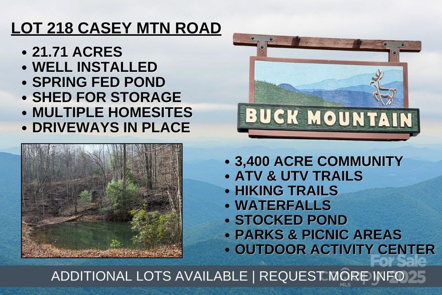 RARE FIND IN BUCK MOUNTAIN…21.71 acres with PRIVATE WELL, SPRING-FED POND, ELECTRIC ON LOT, SHED, SPRING, MOUNTAIN VIEWS, ROADS, and TRAILS for easy exploration. Looking for a quiet location in the mountains to build a weekend getaway and a place to relax? SAVE THOUSANDS - This property offers multiple building sites with easy access, roads and trails already in place, and a spring fed pond. Choose your spot and build the mountain home you’ve been dreaming about! This private setting is bordered by POA property to the east. Enjoy the tranquil sounds of Little Creek running near the east property line. Conveniently located in the 3,400 acre Buck Mountain community...ONLY GATED ATV COMMUNITY in Wilkes County. Bring your ATV or UTV and enjoy exploring your own property or the miles of trails within the community. FIBER OPTIC is available. Long-term and short-term rentals are allowed. Buck Mountain is a PRIME LOCATION! Arrive at the gate from Winston in only 1 hour and from Charlotte in 1 hour 40 min. Just minutes from High Country activities. Centrally located 35 minutes from Boone, West Jefferson, and Wilkesboro. Close to BLUE RIDGE PKWY, ASU, shopping, dining, golf, wineries, breweries, mountain biking and skiing. BUCK MOUNTAIN HAS HARD TO FIND AMENITIES like ATV Trails, Hiking Trails, Parks, Fishing Pond, Water Falls, Pavilions, Community Center, Helipad, Outdoor Activity Center with amphitheater for live music, community gatherings and so much more! Make lasting memories while spending the day hiking or riding ATVs on the miles of trails. 1,400 SF minimum building requirement. NO TINY HOMES. NO MOBILE HOMES. NO SELLER FINANCING. Schedule an appointment for your private tour today!