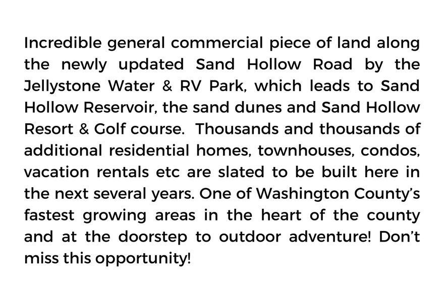Incredible general commercial piece of land along the newly updated Sand Hollow Road by the Jellystone Water & RV Park, which leads to Sand Hollow Reservoir, the sand dunes and Sand Hollow Resort & Golf course. Thousands and thousands of additional residential homes, townhouses, condos, vacation rentals etc. are slated to be built here in the next several years. One of Washington County's fastest growing areas in the heart of the county and at the doorstep to outdoor adventure! Don't miss this opportunity!