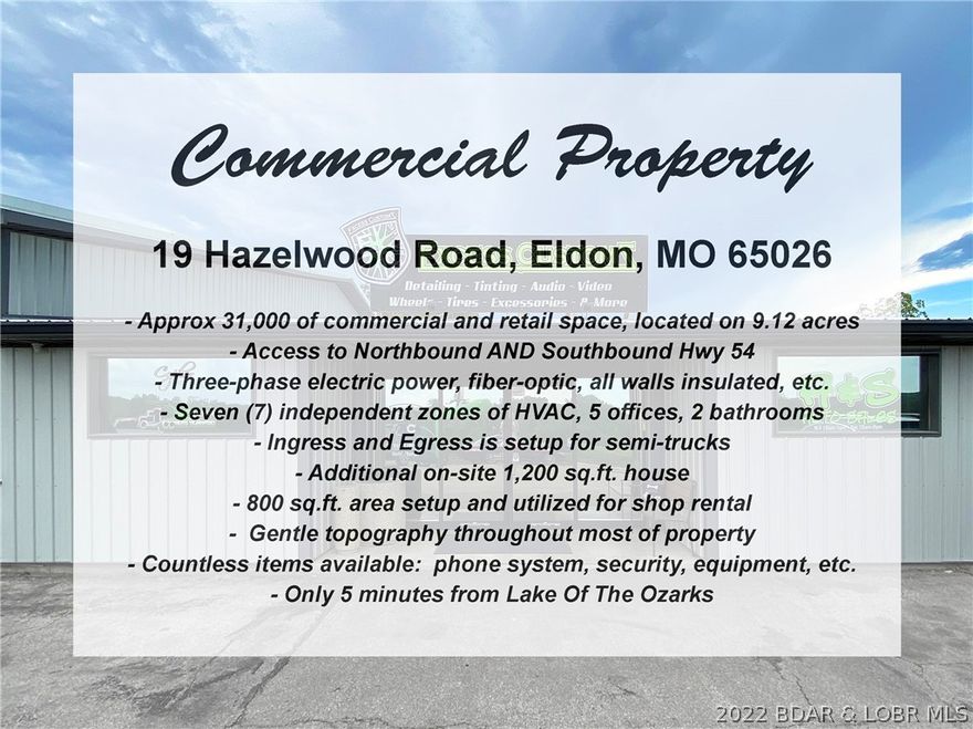 Excellent opportunity to own a 31,000 sq.ft. commercial property along Hwy 54 in Eldon with great highway visibility, only 5 minutes from The Lake. One of the best features for trucking / semi's is that it has Northbound and Southbound access to Hwy 54. The building has 7 zones of HVAC, insulated, 3-phase electric, located on over 9 acres, 5 offices, 2 bathrooms, kitchenette, AND an additional 1,200 sq.ft. completely renovated home. Other features include: fiber-optic, all walls insulated, ingress and egress is setup for semi-trucks, 800 sq.ft. area setup and utilized for shop rental, gentle topography throughout most of property, and countless items are available: phone system, security, equipment, etc. The on-site house includes 3 bedrooms, 2 bathrooms, new HVAC system, new wiring, new pex plumbing, new water softener, new metal roof, spray foamed insulation from peak to ground, granite counters, new appliances, laundry room, large deck w/ covered pergola, and storage shed outside.