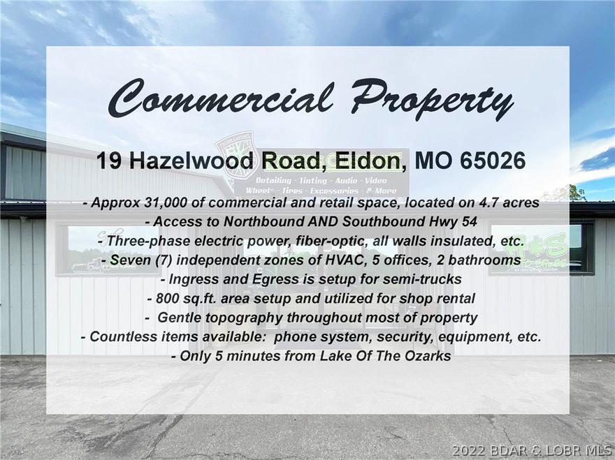 Excellent opportunity to own a 31,000 sq.ft. commercial property along Hwy 54 in Eldon with great highway
visibility, only 5 minutes from The Lake. One of the best features for trucking / semi's is that it has Northbound
and Southbound access to Hwy 54. The building has 7 zones of HVAC, insulated, 3-phase electric, located on
4.7 acres, 5 offices, 2 bathrooms, kitchenette, and more. Other features include: fiber-optic, all walls insulated, ingress and egress is setup for semi-trucks, 800 sq.ft. area setup and utilized for shop rental, gentle topography throughout most of property, and countless items are available: phone system, security, equipment, etc.