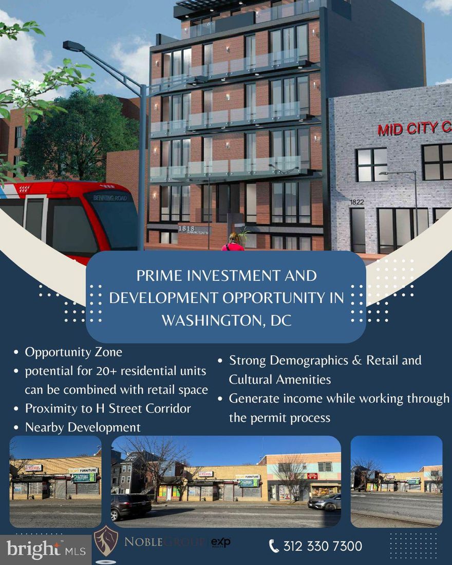 Prime Investment and Development Opportunity in Washington, DC

Address: 1818-1820 Benning Rd NE, Washington, DC 20002
Lot Size: 0.09 Acres
Building Size: 3,215 Sq. Ft.
Year Built: 1947

Unlock the potential of this exceptional property located in the vibrant and rapidly developing Street, situated within an Opportunity Zone. This unique investment offers both immediate income and significant future development possibilities, making it a standout opportunity for savvy investors.

Property Overview:

1818 Benning Rd NE: Currently leased to a Liquor store occupying approximately 1,955 sq. ft. This tenant provides a stable income stream with an existing lease in place until November 30, 2026, generating an annual rent of $45,799.

1820 Benning Rd NE: Vacant and ready for immediate rental or owner-occupancy, with the potential to earn an additional $45,000 in annual rent. Alternatively, the space could be utilized for personal business operations, making this an ideal candidate for SBA financing.

Development Potential:

The property offers a rare chance to develop a multifamily mixed-use project, with the potential for 20+ residential units combined with retail space on the ground floor.

Generate income while working through the permit process, with an opportunity to maximize returns in one of DC's most desirable areas.

Location Highlights:

Proximity to H Street Corridor: Just couple blocks away from the dynamic H Street corridor, known for its vibrant atmosphere, popular conveniences like Whole Foods, and easy access to Union Station via the H Street streetcar.

Excellent Connectivity: One block from multiple Metrobus and DC Streetcar stops, with convenient access to major routes like 295 & Route 50.

Nearby Development: Surrounded by nearly 4,000 multifamily units and over 103,600 square feet of retail space, either proposed or under construction within a 1-mile radius.

Strong Demographics: Within a 2-mile radius, there are over 167,900 residents with an average household income exceeding $133,200 annually, and total consumer spending above $2.6 billion.

Retail and Cultural Amenities: Close to prominent retailers such as Aldi, Chick-fil-A, CVS, Safeway, and Starbucks, as well as cultural venues like the National Arboretum and Atlas Performing Arts Center.

Investment Advantages:

SBA Financing Potential: The vacant unit offers an opportunity for owner-occupancy, making the property eligible for SBA financing.

Opportunity Zone Benefits: Situated within an Opportunity Zone, providing potential tax benefits—consult your CPA for details.

High Visibility: Located on a highly trafficked corridor with nearly 40,000 vehicles passing by daily.

Seize this rare opportunity to invest in one of DC’s hottest markets. Whether you're looking to develop a multifamily project or capitalize on existing rental income, this property offers endless possibilities.

Investment Highlights

Current Income Stream

Immediate Rental Potential

High Visibility

Mixed-Use Development Opportunity:

Income Generation During Development:

Prime Location

Excellent Transportation Links

Surrounding Development

Strong Local Demographics

Retail and Cultural Proximity

SBA Financing Eligibility

Opportunity Zone Benefits