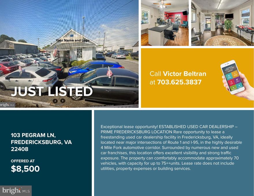 Exceptional lease opportunity!
ESTABLISHED USED CAR DEALERSHIP – PRIME FREDERICKSBURG LOCATION
Rare opportunity to lease a freestanding used car dealership facility in Fredericksburg, VA, ideally located near major intersections of Route 1 and I-95, in the highly desirable 4 Mile Fork automotive corridor. Surrounded by numerous new and used car franchises, this location offers excellent visibility and strong traffic exposure.
The dealership has been operating successfully for over 10 years and is well known for its solid reputation in the market. The property can comfortably accommodate approximately 70 vehicles, with capacity for up to 75++units. Lease rate does not include utilities, property expenses or building services.
Call for Details
Victor H. Beltran
Ikon Realty