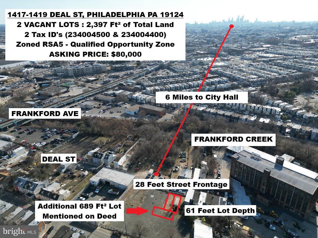 1417-1419 DEAL ST, Philadelphia PA 19124.
Two Tax Id's (234004500 & 234004400). The rear unmarked or unnumbered parcel is mentioned on the deed of one of the properties in this package. The total land size of the package is 2,397 Ft². Must buy both. Both lots are zoned RSA5 and are situated in the qualified opportunity zone. One block off of Frankford Ave and the El Stop which gets you into Center City Philadelphia in 10 minutes (roughly 6 miles to City Hall). Right across the street from Frankford Creek. Dead End block in Frankford. Street frontage is 28 feet. There is a box container sitting on 1417 Deal St which could temporarily be rented or used for storage. Excellent building site close to rapidly developing Kensington and Frankford. Sitting next to a large empty lot owned by the government.
ASKING PRICE: $80,000 for both PACKAGE