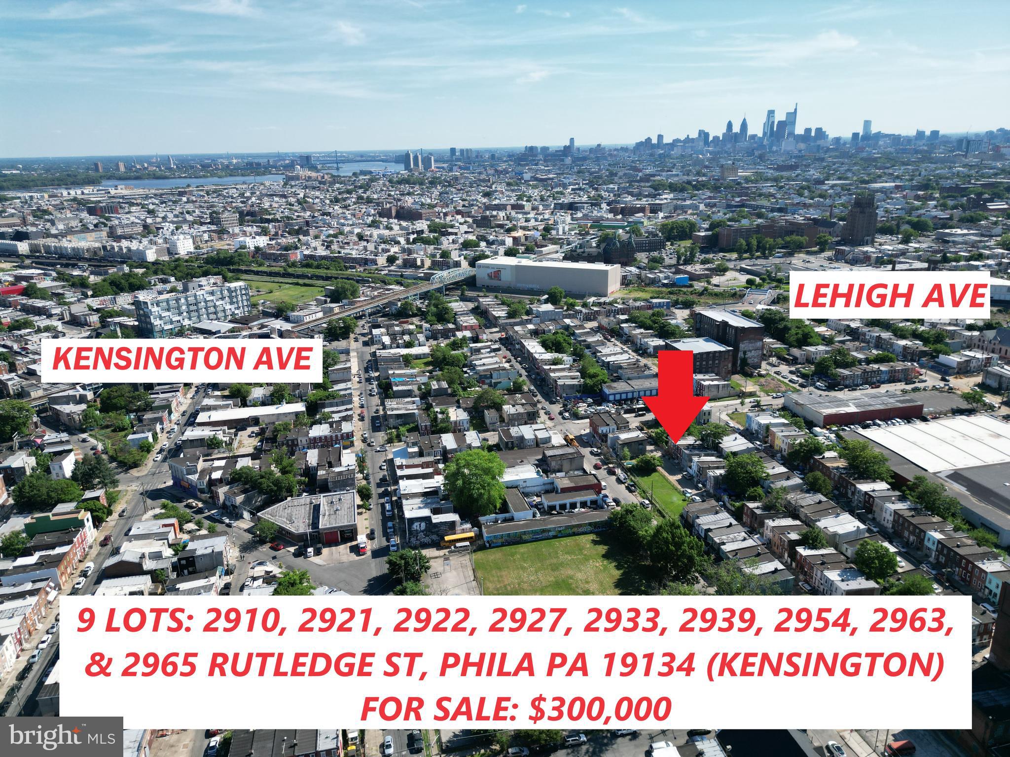 9 Lot Package FOR SALE
2910 Rutledge St
2921 Rutledge St
2922 Rutledge St
2927 Rutledge St
2933 Rutledge St
2939 Rutledge St
2954 Rutledge St
2963 Rutledge St
2965 Rutledge St
Each lot is 14 FT WIDE X 40 FT DEEP. The zoning is RSA5 on each lot. Seller will not sell separately.
Closest major intersection is C & Cambria, which is a 1/4 mile to Kensington & Lehigh. This block is also 1 block away from the train station (Somerset Station). There are major plans for development in this immediate area. This area is also part of the comprehensive plan and is considered in the opportunity zone. 19134 Zip Code, Kensington.
Priced at $270,000 for the package