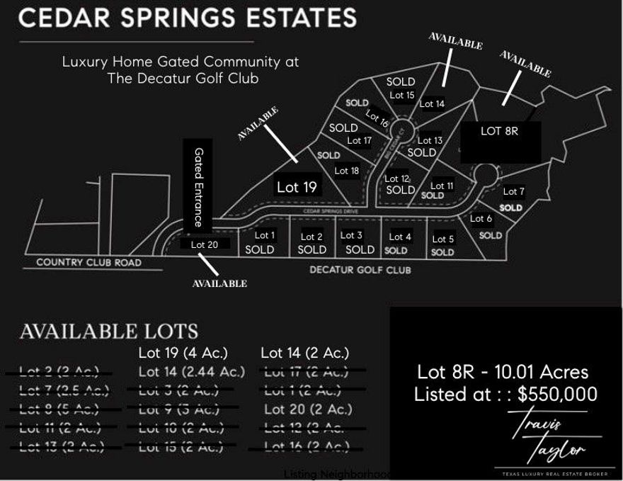 NEW LUXURY HOME GATED COMMUNITY IN DECATUR, TEXAS : Welcome to Cedar Springs Estates located on the Decatur Golf Club. Exclusive Custom Home Sites available for purchase starting at $200,000. Cedar Springs Estates offers a selection of unique amenities including direct access to the Decatur Golf Club and Club House, across the street from Hollis & Sue Jones Park and ball field's, as well as very close proximity to the Decatur Private Airport. Rest assured with extra level of security behind the community gates, Cedar Springs Estates is one of the few gated communities in Wise County. Play the 9 hole golf course, catch a ball game at the park, head to the private airport to get out of town all within a few steps of your home. A short drive to the Historic Downtown Decatur Square you will find fine dining and shopping. Enjoy privacy and seclusion on your 2+ acre lot surrounded by mature trees and landscape. Yet only minutes to Downtown Ft Worth, DFW Airport, Alliance, Southlake, Dallas.