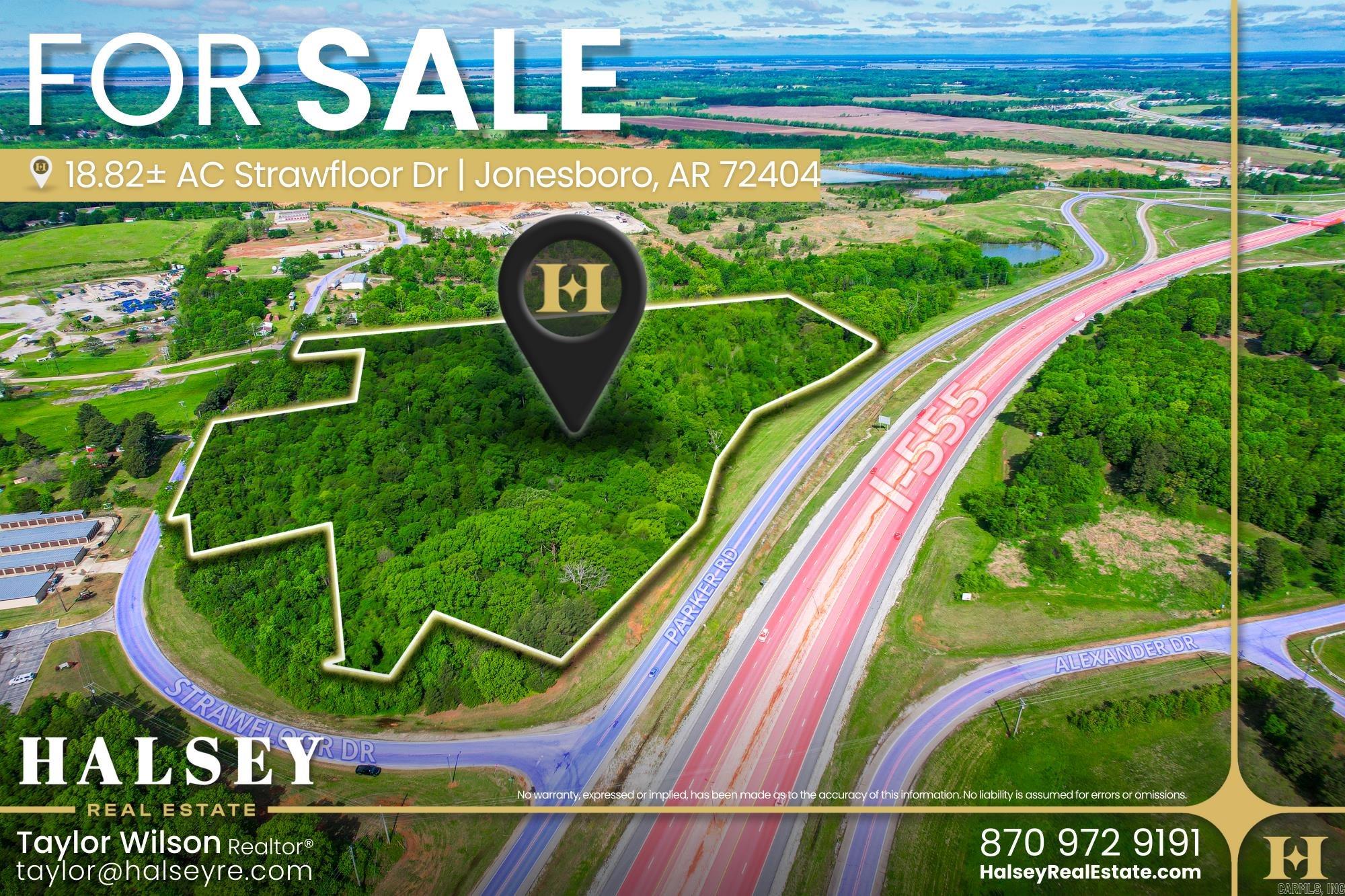 This 18.82± acre tract on Strawfloor Drive offers a rare development opportunity in Jonesboroās rapidly growing Western Residential District. Featuring frontage along Parker Road and Strawfloor Drive with excellent visibility from Interstate 555, the property benefits from strong daily traffic counts of over 21,000 CPD on I-555 and 4,100 CPD on Parker Road. Zoned R-1 and C-3, the site allows for versatile residential, commercial, or mixed-use development. Its wooded landscape provides a blank canvas for investors and developers seeking to capitalize on the areaās continued growth and accessibility to schools, retail, healthcare, and Arkansas State University.