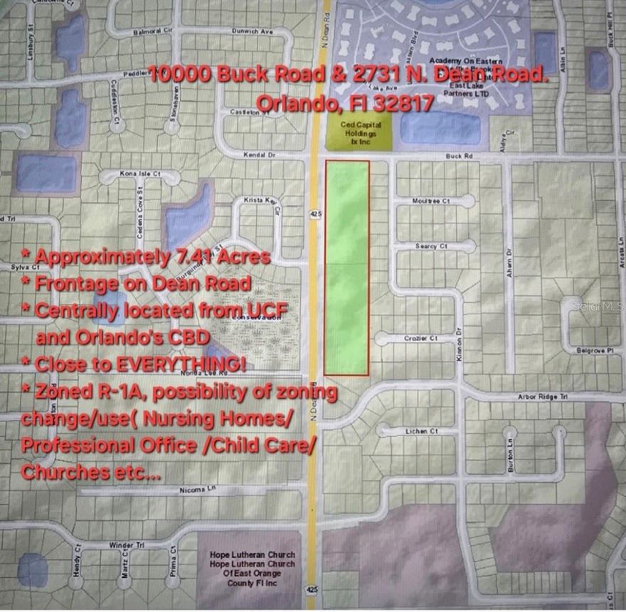 This listing consists of two lots: can be sold as package or individually. Adress Lot 1 : 10000 Buck Road, Orlando, Fl 32817. Parcel ID: 08-22-31-0000-00-028. Frontage on Dean 537 feet. Lot 2 : 2731 N Dean Rd, Orlando, FL 32817. Parcel ID: 08-22-31-0000-00-029. Frontage on Dean 635 feet. This property is located on Dean Road, One Block away from University Blvd. & Dean Road Intersection. Approximately 7.41 Acres/1.51 Acres Wet land (Mitigation Permit expired on March 5th ,2012). Possibility of zoning change/use: Nursing Homes, Professional Offices, Churches, Child Care etc... Subject to Orange County Approval. Excellent Frontage on Dear Road(Over 1,172 feet). Withing minutes from University of Central Florida. Centrally located: Easy access to FL 417 & FL 408, Less than 13 miles 17 minutes away from Orlando Central Business District Via FL 408. Less than 14 miles 18 minutes to Orlando Central Business District via FL 417. Owner motivated. Bring all offers In writing.
