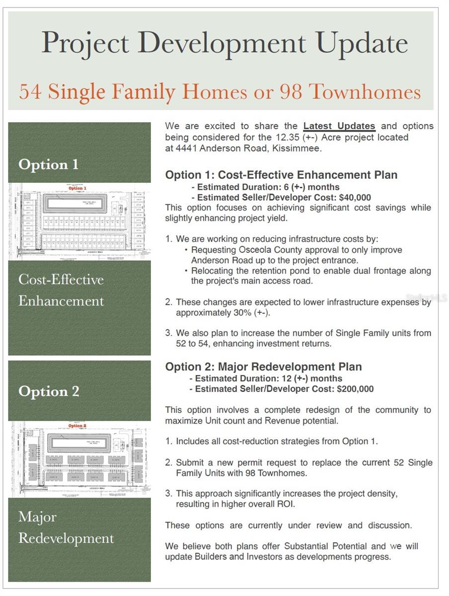Don’t miss out on this one perfect 12.34 acre property available for residential redevelopment! This property has been approved for 52 single family lots (preliminary site plan available).
Option 1: Cost-Effective Enhancement Plan - Estimated Duration: 6 (+-) months - Estimated Seller/Developer Cost: $40,000 This option focuses on achieving significant cost savings while slightly enhancing project yield. 1. We are working on reducing infrastructure costs by: • Requesting Osceola County approval to only improve Anderson Road up to the project entrance. • Relocating the retention pond to enable dual frontage along the project's main access road. 2. These changes are expected to lower infrastructure expenses by approximately 30% (+-). 3. We also plan to increase the number of Single Family units from 52 to 54, enhancing investment returns.
Option 2: Major Redevelopment Plan - Estimated Duration: 12 (+-) months - Estimated Seller/Developer Cost: $200,000 This option involves a complete redesign of the community to maximize Unit count and Revenue potential. 1. Includes all cost-reduction strategies from Option 1. 2. Submit a new permit request to replace the current 52 Single Family Units with 98 Townhomes. 3. This approach significantly increases the project density, resulting in higher overall ROI. These options are currently under review and discussion. We believe both plans offer Substantial Potential and we will update Builders and Investors as developments progress