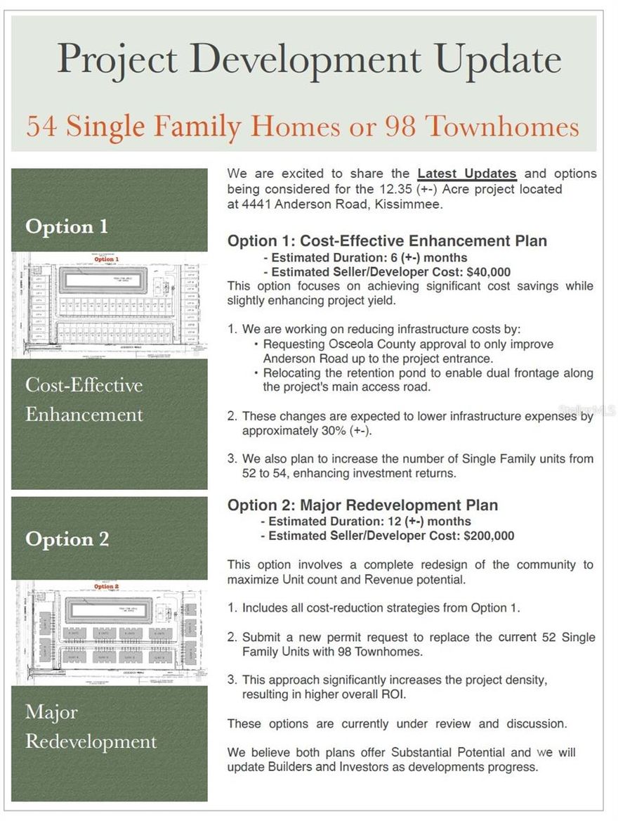 Don’t miss out on this one perfect 12.34 acre property available for residential redevelopment! This property has been approved for 52 single family lots (preliminary site plan available). 
Option 1: Cost-Effective Enhancement Plan - Estimated Duration: 6 (+-) months - Estimated Seller/Developer Cost: $40,000 This option focuses on achieving significant cost savings while slightly enhancing project yield. 1. We are working on reducing infrastructure costs by: • Requesting Osceola County approval to only improve Anderson Road up to the project entrance. • Relocating the retention pond to enable dual frontage along the project's main access road. 2. These changes are expected to lower infrastructure expenses by approximately 30% (+-). 3. We also plan to increase the number of Single Family units from 52 to 54, enhancing investment returns. 

Option 2: Major Redevelopment Plan - Estimated Duration: 12 (+-) months - Estimated Seller/Developer Cost: $200,000 This option involves a complete redesign of the community to maximize Unit count and Revenue potential. 1. Includes all cost-reduction strategies from Option 1. 2. Submit a new permit request to replace the current 52 Single Family Units with 98 Townhomes. 3. This approach significantly increases the project density, resulting in higher overall ROI. These options are currently under review and discussion. We believe both plans offer Substantial Potential and we will update Builders and Investors as developments progress