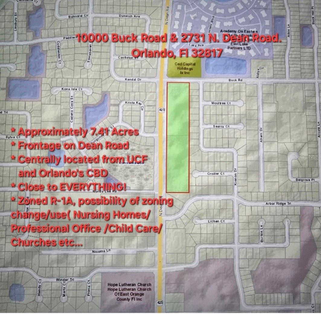 This listing consists of two lots: can be sold as package or individually.
Adress Lot 1 : 10000 Buck Road, Orlando, Fl 32817. Parcel ID: 08-22-31-0000-00-028. Frontage on Dean 537 feet.
Lot 2 : 2731 N Dean Rd, Orlando, FL 32817. Parcel ID: 08-22-31-0000-00-029. Frontage on Dean 635 feet.
This property is located on Dean Road, One Block away from University Blvd. & Dean Road Intersection.
Approximately 7.41 Acres/1.51 Acres Wet land (Mitigation Permit expired on March 5th ,2012).
Possibility of zoning change/use: Nursing Homes, Professional Offices, Churches, Child Care etc... Subject to Orange County Approval.
Excellent Frontage on Dear Road(Over 1,172 feet).
Withing minutes from University of Central Florida.
Centrally located: Easy access to FL 417 & FL 408, Less than 13 miles 17 minutes away from Orlando Central Business District Via FL 408.
Less than 14 miles 18 minutes to Orlando Central Business District via FL 417.
Owner motivated. Bring all offers In writing.