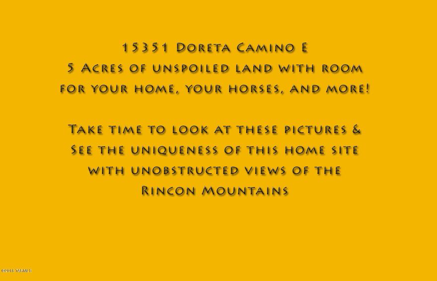 RANGE PRICED: Seller to accept or counter offers between $99,000 and $114,000.  Five acre custom home-site with spectacular views located in a private desert community. Pristine desert with space, seclusion, and privacy. Room for your horses and much more. Views everywhere. Sunrises over the Rincon Mountains. Sunsets to the West. City Lights at night and stars above you. Living in the desert but only 10 miles to the Tucson City Limits and shopping.